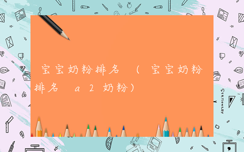 宝宝奶粉排名 (宝宝奶粉排名 a2奶粉)